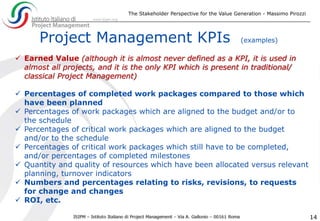 The Stakeholder Perspective for the Value Generation - Massimo Pirozzi
14
Project Management KPIs (examples)
 Earned Value (although it is almost never defined as a KPI, it is used in
almost all projects, and it is the only KPI which is present in traditional/
classical Project Management)
 Percentages of completed work packages compared to those which
have been planned
 Percentages of work packages which are aligned to the budget and/or to
the schedule
 Percentages of critical work packages which are aligned to the budget
and/or to the schedule
 Percentages of critical work packages which still have to be completed,
and/or percentages of completed milestones
 Quantity and quality of resources which have been allocated versus relevant
planning, turnover indicators
 Numbers and percentages relating to risks, revisions, to requests
for change and changes
 ROI, etc.
 