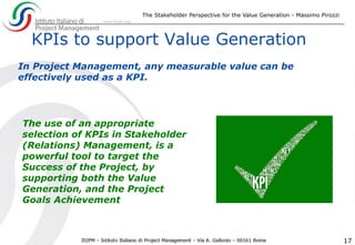 The Stakeholder Perspective for the Value Generation - Massimo Pirozzi
17
KPIs to support Value Generation
The use of an appropriate
selection of KPIs in Stakeholder
(Relations) Management, is a
powerful tool to target the
Success of the Project, by
supporting both the Value
Generation, and the Project
Goals Achievement
In Project Management, any measurable value can be
effectively used as a KPI.
 