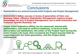 The Stakeholder Perspective for the Value Generation - Massimo Pirozzi
19
 Stakeholders are central towards both Projects and Project Management
 Stakeholders define success in terms of generation of their own
Business Value: effective Stakeholder Management requires proper
Knowledge not only in Project Management, but in both Economics and
Customer Specific Business, too
Conclusions
 Proper Value Indicators (KPIs) can be measured, shared with
stakeholders, and used to confirm/readdress, in terms of both
deliverables and satisfaction, the action of the Project Team during the
entire Project Life Cycle, then increasing the Project Success Rate by
supporting both the Value generation, and the Project Goals
achievement
 