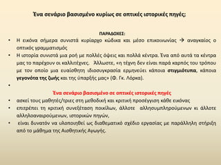 Ένα σενάριο βασισμένο κυρίως σε οπτικές ιστορικές πηγές;
ΠΑΡΑΔΟΧΕΣ:
• Η εικόνα σήμερα συνιστά κυρίαρχο κώδικα και μέσο επικοινωνίας → αναγκαίος ο
οπτικός γραμματισμός
• Η ιστορία συνιστά μια ροή με πολλές όψεις και πολλά κέντρα. Ένα από αυτά τα κέντρα
μας το παρέχουν οι καλλιτέχνες. Άλλωστε, «η τέχνη δεν είναι παρά καρπός του τρόπου
με τον οποίο μια ευαίσθητη ιδιοσυγκρασία ερμηνεύει κάποια στιγμιότυπα, κάποια
γεγονότα της ζωής και της ύπαρξής μας» (Φ. Γκ. Λόρκα).
•
Ένα σενάριο βασισμένο σε οπτικές ιστορικές πηγές
• ασκεί τους μαθητές/τριες στη μεθοδική και κριτική προσέγγιση κάθε εικόνας
• επιτρέπει τη κριτική συνεξέταση ποικίλων, άλλοτε αλλησυμπληρούμενων κι άλλοτε
αλληλοαναιρούμενων, ιστορικών πηγών,
• είναι δυνατόν να υλοποιηθεί ως διαθεματικό σχέδιο εργασίας με παράλληλη στήριξη
από το μάθημα της Αισθητικής Αγωγής.
 