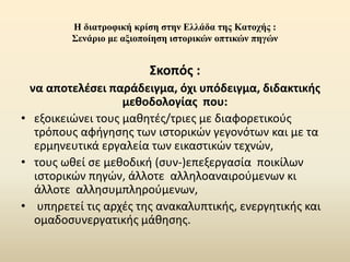 Η διατροφική κρίση στην Ελλάδα της Κατοχής :
Σενάριο με αξιοποίηση ιστορικών οπτικών πηγών
Σκοπός :
να αποτελέσει παράδειγμα, όχι υπόδειγμα, διδακτικής
μεθοδολογίας που:
• εξοικειώνει τους μαθητές/τριες με διαφορετικούς
τρόπους αφήγησης των ιστορικών γεγονότων και με τα
ερμηνευτικά εργαλεία των εικαστικών τεχνών,
• τους ωθεί σε μεθοδική (συν-)επεξεργασία ποικίλων
ιστορικών πηγών, άλλοτε αλληλοαναιρούμενων κι
άλλοτε αλλησυμπληρούμενων,
• υπηρετεί τις αρχές της ανακαλυπτικής, ενεργητικής και
ομαδοσυνεργατικής μάθησης.
 