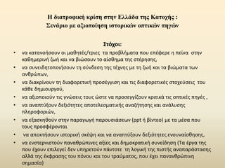 Η διατροφική κρίση στην Ελλάδα της Κατοχής :
Σενάριο με αξιοποίηση ιστορικών οπτικών πηγών
Στόχοι:
• να κατανοήσουν οι μαθητές/τριες τα προβλήματα που επέφερε η πείνα στην
καθημερινή ζωή και να βιώσουν το αίσθημα της στέρησης,
• να συνειδητοποιήσουν τη σύνδεση της τέχνης με τη ζωή και τα βιώματα των
ανθρώπων,
• να διακρίνουν τη διαφορετική προσέγγιση και τις διαφορετικές στοχεύσεις του
κάθε δημιουργού,
• να αξιοποιούν τις γνώσεις τους ώστε να προσεγγίζουν κριτικά τις οπτικές πηγές ,
• να αναπτύξουν δεξιότητες αποτελεσματικής αναζήτησης και ανάλυσης
πληροφοριών,
• να εξασκηθούν στην παραγωγή παρουσιάσεων (ppt ή βίντεο) με τα μέσα που
τους προσφέρονται
• να αποκτήσουν ιστορική σκέψη και να αναπτύξουν δεξιότητες ενσυναίσθησης,
• να ενστερνιστούν παναθρώπινες αξίες και δημοκρατική συνείδηση (Τα έργα της
που έχουν επιλεγεί δεν υπηρετούν πάντοτε τη λογική της πιστής αναπαράστασης
αλλά της έκφρασης του πόνου και του τραύματος, που έχει πανανθρώπινη
σημασία)
 