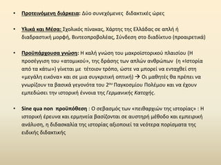 • Προτεινόμενη διάρκεια: Δύο συνεχόμενες διδακτικές ώρες
• Υλικά και Μέσα: Σχολικός πίνακας, Χάρτης της Ελλάδας σε απλή ή
διαδραστική μορφή, Βιντεοπροβολέας, Σύνδεση στο διαδίκτυο (προαιρετικά)
• Προϋπάρχουσα γνώση: Η καλή γνώση του μακροϊστορικού πλαισίου (Η
προσέγγιση του «ατομικού», της δράσης των απλών ανθρώπων (η «Ιστορία
από τα κάτω») γίνεται με τέτοιον τρόπο, ώστε να μπορεί να ενταχθεί στη
«μεγάλη εικόνα» και σε μια συγκριτική οπτική) → Οι μαθητές θα πρέπει να
γνωρίζουν τα βασικά γεγονότα του 2ου Παγκοσμίου Πολέμου και να έχουν
εμπεδώσει την ιστορική έννοια της Γερμανικής Κατοχής.
• Sine qua non προϋπόθεση : Ο σεβασμός των «πειθαρχιών της ιστορίας» : H
ιστορική έρευνα και ερμηνεία βασίζονται σε αυστηρή μέθοδο και εμπειρική
ανάλυση, η διδασκαλία της ιστορίας αξιοποιεί τα νεότερα πορίσματα της
ειδικής διδακτικής
 