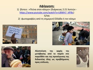 Αφόρμηση:
1) βίντεο : «Πείνα στον κόσμο» (διάρκειας 2:21 λεπτών -
https://www.youtube.com/watch?v=UBWh7_kfF8c)
ή/και
2) φωτογραφίες από τη σημερινή Ελλάδα ή τον κόσμο
Αξιοποίηση της αρχής της
μετάβασης από το παρόν στο
παρελθόν και της προσέγγισης της
διδακτέας ύλης ως προβλήματος
προς επίλυση.
 