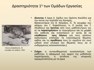 Δραστηριότητα 1η των Ομάδων Εργασίας
• Δίνονται 4 έργα (i. Σχέδιο του Ορέστη Κανέλλη για
την πείνα την περίοδο της Κατοχής, ii.
Βασανιστήρια της Β. Κατράκη, iii. Το κουφάρι του
αλόγου του Γ. Κεφαλληνού, iv. Ο τρελός του Τ.
Αλεβίζου) και ζητείται από τους μαθητές/τριες να:
α) να παρατηρήσουν το περιεχόμενο και τη μορφή
του καθενός και συζητήσουν γι’ αυτά, β) να
υποθέσουν τους λόγους για τους οποίους
καλλιτέχνες επέλεξαν τα εικονιζόμενα θέματα,
καθώς και τις προθέσεις τους (τι νομίζετε ότι τους
ώθησε στην επιλογή του θέματός τους; σε τι
ενδεχομένως αποσκοπούσαν;)
• Στόχοι: η συναισθηματική κινητοποίηση των
μαθητών, η εφαρμογή των αρχών της μεθοδικής
παρατήρησης, η σύνδεση της ιστορικής
πραγματικότητας με τα έργα
Γιάννης Κεφαλληνός, Το
κουφάρι του αλόγου, 1942
 