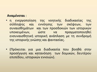 Αναμένεται :
• η ενεργοποίηση της νοητικής διαδικασίας της
σύλληψης και εννόησης των σκέψεων, των
συναισθημάτων και των προσδοκιών των ιστορικών
υποκειμένων, ώστε να πραγματοποιηθεί
ενσυναισθητική ιστορική ανάπλαση με τη συνδρομή
της ιστορικής γνώσης και φαντασίας.
• (Πρόκειται για μια διαδικασία που βοηθά στην
προσέγγιση και κατανόηση των δοµικών, δευτέρου
επιπέδου, ιστορικών εννοιών).
 