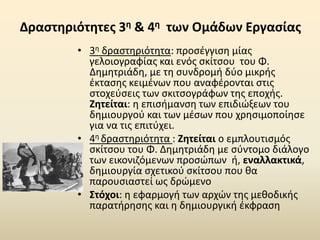 Δραστηριότητες 3η & 4η των Ομάδων Εργασίας
• 3η δραστηριότητα: προσέγγιση μίας
γελοιογραφίας και ενός σκίτσου του Φ.
Δημητριάδη, με τη συνδρομή δύο μικρής
έκτασης κειμένων που αναφέρονται στις
στοχεύσεις των σκιτσογράφων της εποχής.
Ζητείται: η επισήμανση των επιδιώξεων του
δημιουργού και των μέσων που χρησιμοποίησε
για να τις επιτύχει.
• 4η δραστηριότητα : Ζητείται ο εμπλουτισμός
σκίτσου του Φ. Δημητριάδη με σύντομο διάλογο
των εικονιζόμενων προσώπων ή, εναλλακτικά,
δημιουργία σχετικού σκίτσου που θα
παρουσιαστεί ως δρώμενο
• Στόχοι: η εφαρμογή των αρχών της μεθοδικής
παρατήρησης και η δημιουργική έκφραση
 
