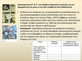 Δραστηριότητα 6η & 7η των Ομάδων Εργασίας (η επιλογή για την
πραγμάτευση της μίας εκ των δύο επαφίεται στον διδάσκοντα)
• Ανάλυση και σύγκριση της ιστοριογραφικής αναπαράστασης με
μια κινηματογραφική ταινία (απόσπασμα από την ταινία Το
ξυπόλητο τάγμα του Γκρεγκ Τάλας, 1953*) ή/και με νεότερες
εικαστικές απεικονίσεις (δύο από τους πίνακες που φιλοτέχνησε
ο Χαράλ. Στέφος δεκαετία του 1960 και ένα απόσπασμα από
συνέντευξη που έδωσε ο καλλιτεχνης).
• Ζητούμενα: παρατήρηση δομικών και μορφικών στοιχείων,
συζήτηση για τον αν το υλικό προσφέρει ικανοποιητική ιστορική
εικόνα, αν συλλαμβάνει το κλίμα της εποχής, προβληματισμός
για την επιρροή που ασκεί, αν ο δημιουργός προσέγγισε τους
στόχους του κ.λπ.
*
 