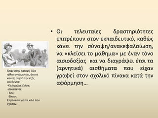 • Οι τελευταίες δραστηριότητες
επιτρέπουν στον εκπαιδευτικό, καθώς
κάνει την σύνοψη/ανακεφαλαίωση,
να «κλείσει το μάθημα» με έναν τόνο
αισιοδοξίας και να διαγράψει έτσι τα
(αρνητικά) αισθήματα που είχαν
γραφεί στον σχολικό πίνακα κατά την
αφόρμηση…
Όταν στην Κατοχή δύο
φίλοι αντάμωναν, άκουε
κανείς συχνά την εξής
κουβέντα:
-Καλημέρα. Πόσα;
-Δεκαπέντε.
- Εσύ;
-Είκοσι.
Επρόκειτο για τα κιλά που
έχασαν.
 