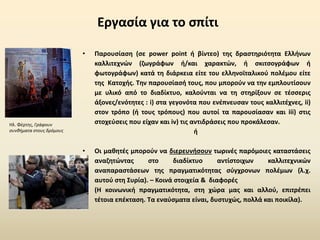 Εργασία για το σπίτι
• Παρουσίαση (σε power point ή βίντεο) της δραστηριότητα Ελλήνων
καλλιτεχνών (ζωγράφων ή/και χαρακτών, ή σκιτσογράφων ή
φωτογράφων) κατά τη διάρκεια είτε του ελληνοϊταλικού πολέμου είτε
της Κατοχής. Την παρουσίασή τους, που μπορούν να την εμπλουτίσουν
με υλικό από το διαδίκτυο, καλούνται να τη στηρίξουν σε τέσσερις
άξονες/ενότητες : i) στα γεγονότα που ενέπνευσαν τους καλλιτέχνες, ii)
στον τρόπο (ή τους τρόπους) που αυτοί τα παρουσίασαν και iii) στις
στοχεύσεις που είχαν και iv) τις αντιδράσεις που προκάλεσαν.
ή
• Οι μαθητές μπορούν να διερευνήσουν τωρινές παρόμοιες καταστάσεις
αναζητώντας στο διαδίκτυο αντίστοιχων καλλιτεχνικών
αναπαραστάσεων της πραγματικότητας σύγχρονων πολέμων (λ.χ.
αυτού στη Συρία). – Κοινά στοιχεία & διαφορές
• (Η κοινωνική πραγματικότητα, στη χώρα μας και αλλού, επιτρέπει
τέτοια επέκταση. Τα εναύσματα είναι, δυστυχώς, πολλά και ποικίλα).
Ηλ. Φέρτης, Γράφουν
συνθήματα στους δρόμους
 