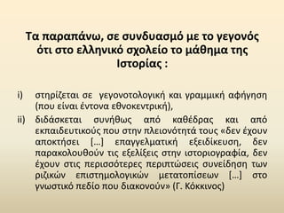 Τα παραπάνω, σε συνδυασμό με το γεγονός
ότι στο ελληνικό σχολείο το μάθημα της
Ιστορίας :
i) στηρίζεται σε γεγονοτολογική και γραμμική αφήγηση
(που είναι έντονα εθνοκεντρική),
ii) διδάσκεται συνήθως από καθέδρας και από
εκπαιδευτικούς που στην πλειονότητά τους «δεν έχουν
αποκτήσει […] επαγγελματική εξειδίκευση, δεν
παρακολουθούν τις εξελίξεις στην ιστοριογραφία, δεν
έχουν στις περισσότερες περιπτώσεις συνείδηση των
ριζικών επιστημολογικών μετατοπίσεων […] στο
γνωστικό πεδίο που διακονούν» (Γ. Κόκκινος)
 