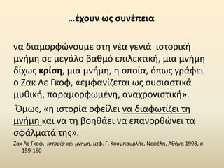 να διαμορφώνουμε στη νέα γενιά ιστορική
μνήμη σε μεγάλο βαθμό επιλεκτική, μια μνήμη
δίχως κρίση, μια μνήμη, η οποία, όπως γράφει
ο Ζακ Λε Γκοφ, «εμφανίζεται ως ουσιαστικά
μυθική, παραμορφωμένη, αναχρονιστική».
Όμως, «η ιστορία οφείλει να διαφωτίζει τη
μνήμη και να τη βοηθάει να επανορθώνει τα
σφάλματά της».
Ζακ Λε Γκοφ, Ιστορία και μνήμη, μτφ. Γ. Κουμπουρλής, Νεφέλη, Αθήνα 1998, σ.
159-160
…έχουν ως συνέπεια
 