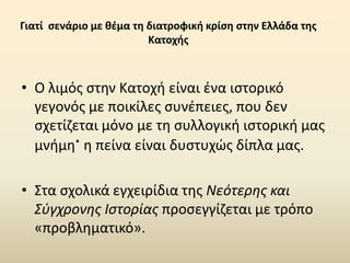 Γιατί σενάριο με θέμα τη διατροφική κρίση στην Ελλάδα της
Κατοχής
• Ο λιμός στην Κατοχή είναι ένα ιστορικό
γεγονός με ποικίλες συνέπειες, που δεν
σχετίζεται μόνο με τη συλλογική ιστορική μας
μνήμη. η πείνα είναι δυστυχώς δίπλα μας.
• Στα σχολικά εγχειρίδια της Νεότερης και
Σύγχρονης Ιστορίας προσεγγίζεται με τρόπο
«προβληματικό».
 