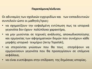 Παρεπόμενα/κίνδυνοι
Οι αδυναμίες των σχολικών εγχειριδίων και των εκπαιδευτικών
συντελούν ώστε οι μαθητές/τριες:
• να σχηματίζουν την εσφαλμένη εντύπωση πως τα ιστορικά
γεγονότα δεν έχουν πολύπλοκο χαρακτήρα,
• να μην μυούνται σε τεχνικές ανάλυσης, αποκωδικοποίησης
και ερμηνείας των αφηγηματικών δομών που συνέχουν κάθε
μορφής ιστορικό τεκμήριο (Jerzy Topolski),
• να στερούνται γνώσεων που θα τους επιτρέψουν να
ερμηνεύσουν γεγονότα που θα προσεγγίσουν σε επόμενα
κεφάλαια,
• να είναι ευεπίφοροι στην επίδραση της δημόσιας ιστορίας.
 