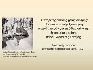 Ο ιστορικός οπτικός γραμματισμός:
Παραδειγματική αξιοποίηση
οπτικών πηγών για τη διδασκαλία της
διατροφικής κρίσης
στην Ελλάδα της Κατοχής
Παναγιώτης Πυρπυρής
Συντονιστής Εκπαιδευτικού Έργου ΠΕ02
Βούλα Παπαϊωάννου, «Συσσίτιο στη "Στέγη
της Δραπετσώνος”», 1942-43.
Φωτογρ. Ιστορικά Αρχεία Μουσείου Μπενάκη.
 