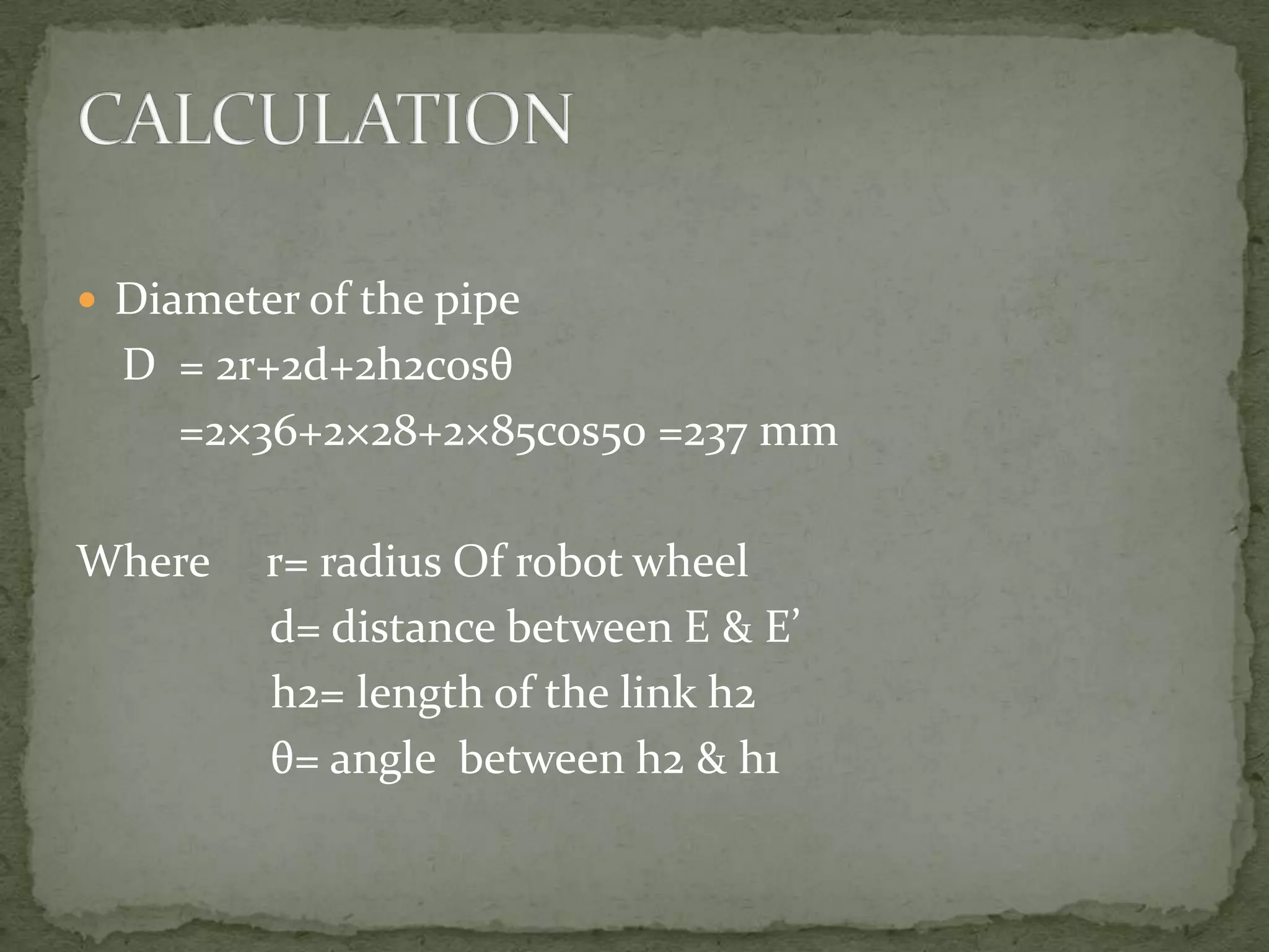  Diameter of the pipe

D = 2r+2d+2h2cosθ
=2×36+2×28+2×85cos50 =237 mm

Where

r= radius Of robot wheel
d= distance between E & E’
h2= length of the link h2
θ= angle between h2 & h1

 