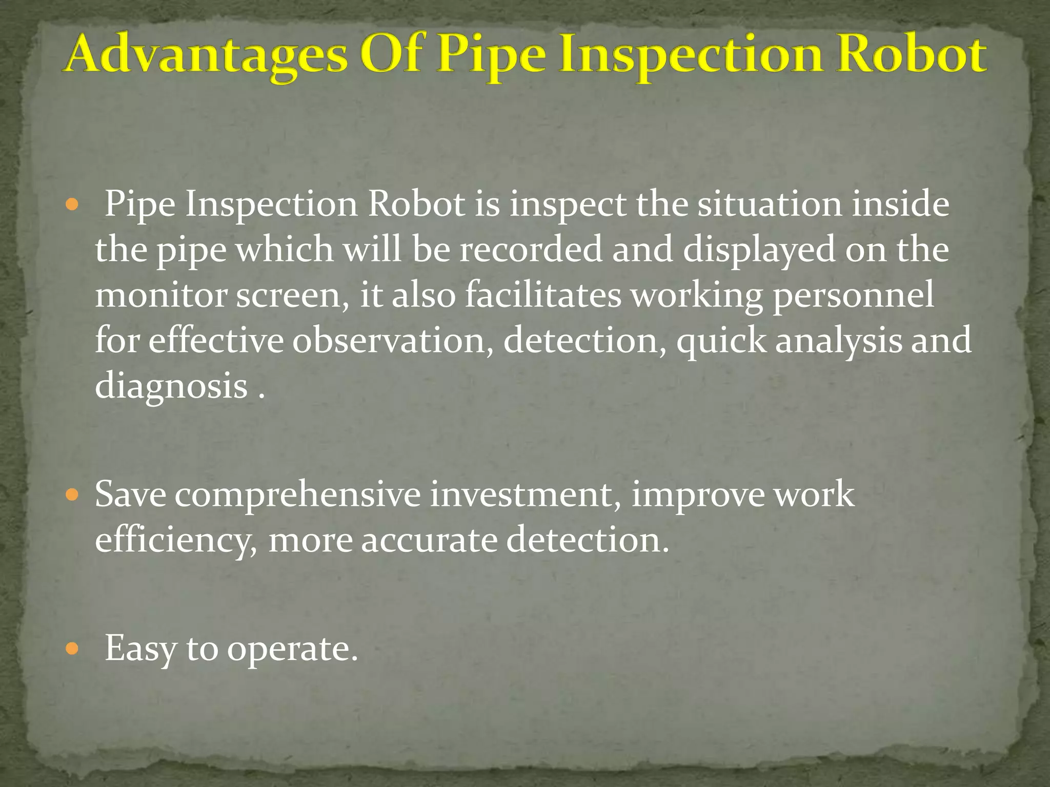  Pipe Inspection Robot is inspect the situation inside

the pipe which will be recorded and displayed on the
monitor screen, it also facilitates working personnel
for effective observation, detection, quick analysis and
diagnosis .
 Save comprehensive investment, improve work

efficiency, more accurate detection.
 Easy to operate.

 