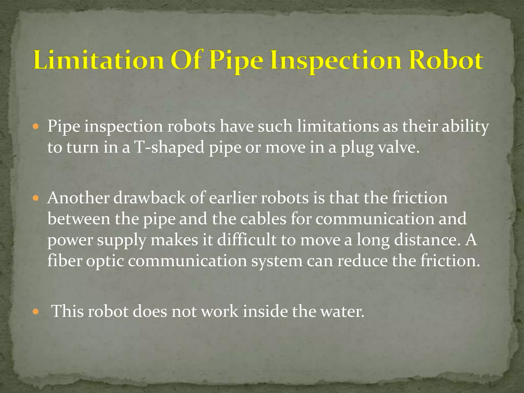  Pipe inspection robots have such limitations as their ability

to turn in a T-shaped pipe or move in a plug valve.
 Another drawback of earlier robots is that the friction

between the pipe and the cables for communication and
power supply makes it difficult to move a long distance. A
fiber optic communication system can reduce the friction.
 This robot does not work inside the water.

 