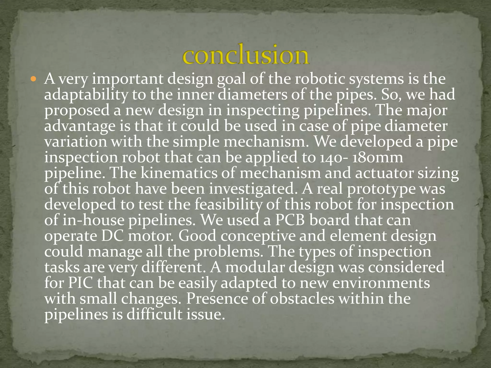  A very important design goal of the robotic systems is the

adaptability to the inner diameters of the pipes. So, we had
proposed a new design in inspecting pipelines. The major
advantage is that it could be used in case of pipe diameter
variation with the simple mechanism. We developed a pipe
inspection robot that can be applied to 140- 180mm
pipeline. The kinematics of mechanism and actuator sizing
of this robot have been investigated. A real prototype was
developed to test the feasibility of this robot for inspection
of in-house pipelines. We used a PCB board that can
operate DC motor. Good conceptive and element design
could manage all the problems. The types of inspection
tasks are very different. A modular design was considered
for PIC that can be easily adapted to new environments
with small changes. Presence of obstacles within the
pipelines is difficult issue.

 