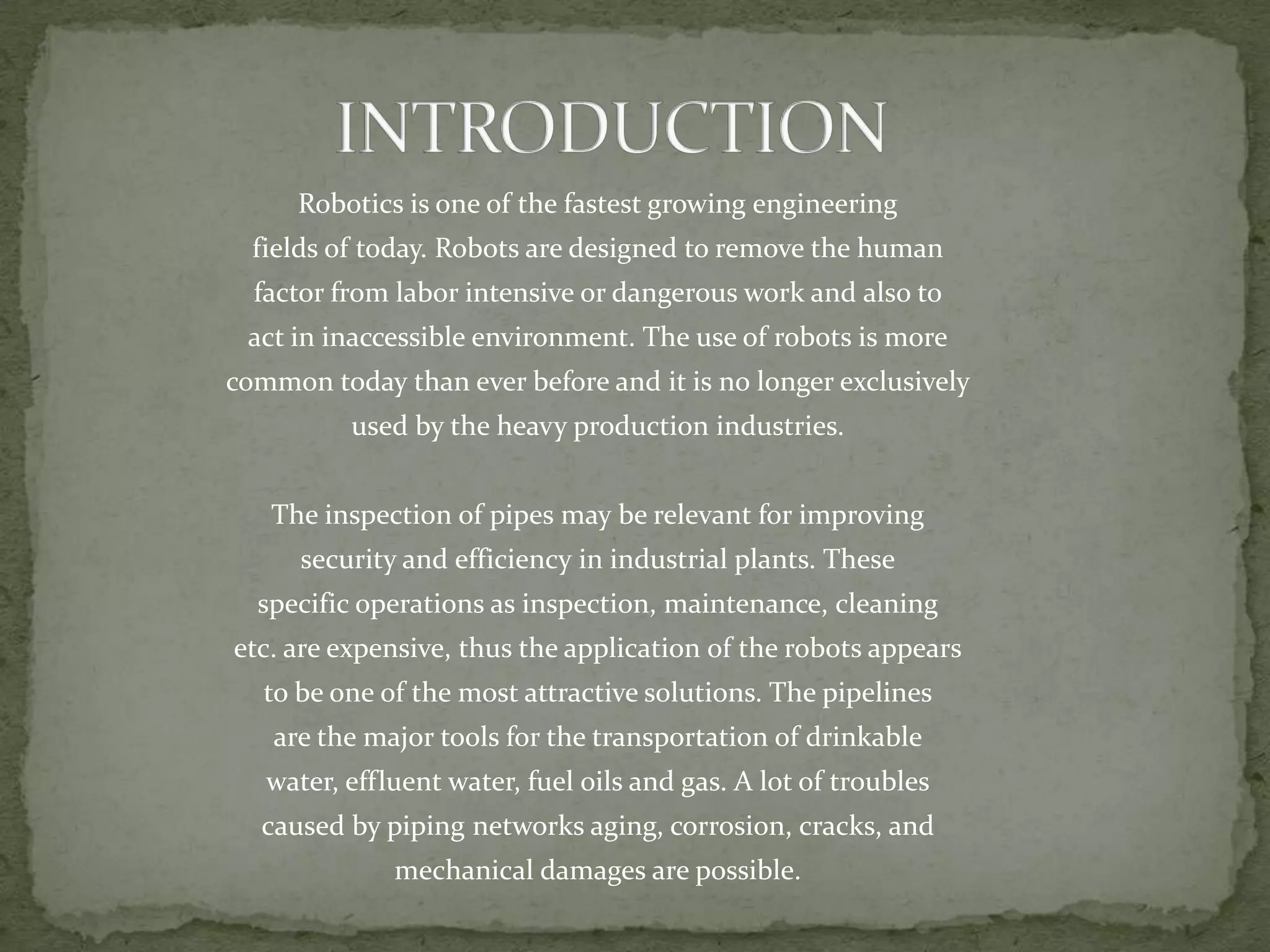 Robotics is one of the fastest growing engineering
fields of today. Robots are designed to remove the human
factor from labor intensive or dangerous work and also to

act in inaccessible environment. The use of robots is more
common today than ever before and it is no longer exclusively
used by the heavy production industries.
The inspection of pipes may be relevant for improving

security and efficiency in industrial plants. These
specific operations as inspection, maintenance, cleaning
etc. are expensive, thus the application of the robots appears
to be one of the most attractive solutions. The pipelines
are the major tools for the transportation of drinkable
water, effluent water, fuel oils and gas. A lot of troubles
caused by piping networks aging, corrosion, cracks, and
mechanical damages are possible.

 