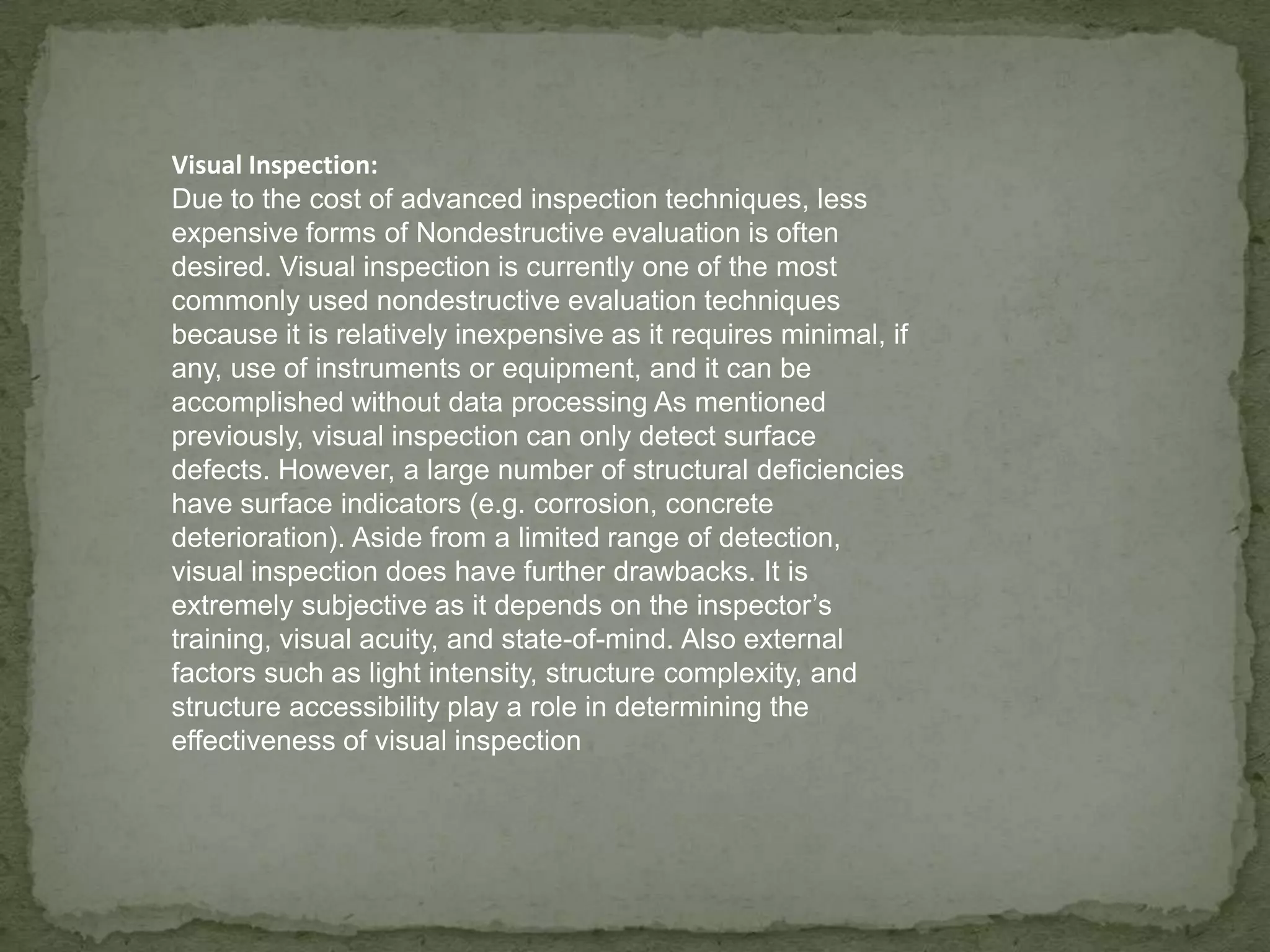 Visual Inspection:
Due to the cost of advanced inspection techniques, less
expensive forms of Nondestructive evaluation is often
desired. Visual inspection is currently one of the most
commonly used nondestructive evaluation techniques
because it is relatively inexpensive as it requires minimal, if
any, use of instruments or equipment, and it can be
accomplished without data processing As mentioned
previously, visual inspection can only detect surface
defects. However, a large number of structural deficiencies
have surface indicators (e.g. corrosion, concrete
deterioration). Aside from a limited range of detection,
visual inspection does have further drawbacks. It is
extremely subjective as it depends on the inspector’s
training, visual acuity, and state-of-mind. Also external
factors such as light intensity, structure complexity, and
structure accessibility play a role in determining the
effectiveness of visual inspection

 