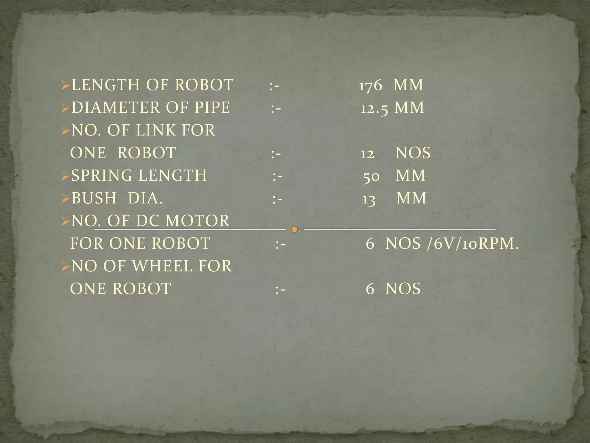LENGTH OF ROBOT
DIAMETER OF PIPE

::-

176 MM
12.5 MM

:::-

12 NOS
50 MM
13 MM

:-

6 NOS /6V/10RPM.

:-

6 NOS

NO. OF LINK FOR

ONE ROBOT
SPRING LENGTH
BUSH DIA.
NO. OF DC MOTOR
FOR ONE ROBOT
NO OF WHEEL FOR
ONE ROBOT

 