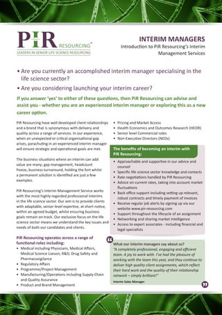 INTERIM MANAGERS
                                                                  Introduction to PiR Resourcing’s Interim
                                                                                    Management Services


•	Are you currently an accomplished interim manager specialising in the
  life science sector?
•	Are you considering launching your interim career?
If you answer ‘yes’ to either of these questions, then PiR Resourcing can advise and
assist you - whether you are an experienced interim manager or exploring this as a new
career option.
PiR Resourcing have well developed client relationships     •	   Pricing and Market Access
and a brand that is synonymous with delivery and            •	   Health Economics and Outcomes Research (HEOR)
quality across a range of services. In our experience,      •	   Senior level Commercial roles
when an unexpected or critical organisational gap           •	   Non-Executive Directors (NEDs)
arises, parachuting in an experienced interim manager
will ensure strategic and operational goals are met.        The benefits of becoming an interim with
                                                            PiR Resourcing:
The business situations where an interim can add
                                                            •	 Approachable and supportive in our advice and
value are many; gap management, headcount
                                                               counsel
freeze, business turnaround, holding the fort whilst
                                                            •	 Specific life science sector knowledge and contacts
a permanent solution is identified are just a few
                                                            •	 Rate negotiations handled by PiR Resourcing
examples.
                                                            •	 Advice on current rates, taking into account market
                                                               fluctuations
PiR Resourcing’s Interim Management Service works
                                                            •	 Back office support including setting up relevant,
with the most highly-regarded professional interims
                                                               robust contracts and timely payment of invoices
in the life science sector. Our aim is to provide clients
                                                            •	 Receive regular job alerts by signing up via our
with adaptable, senior level expertise, at short notice,
                                                               website www.pir-resourcing.com
within an agreed budget, whilst ensuring business
                                                            •	 Support throughout the lifecycle of an assignment
goals remain on track. Our exclusive focus on the life
                                                            •	 Networking and sharing market intelligence
science sector means we understand the key issues and
                                                            •	 Access to expert associates - including financial and
needs of both our candidates and clients.
                                                               legal specialists

PiR Resourcing operates across a range of
functional roles including:                                 What our interim managers say about us?
•	 Medical including Physicians, Medical Affairs,           “A completely professional, engaging and efficient
   Medical Science Liaison, R&D, Drug Safety and            team. A joy to work with. I’ve had the pleasure of
   Pharmacovigilance                                        working with the team this year, and they continue to
•	 Regulatory Affairs                                       deliver high quality client assignments, which reflect
•	 Programme/Project Management                             their hard work and the quality of their relationship
•	 Manufacturing/Operations including Supply Chain          network – simply brilliant!”
   and Quality Assurance                                    Interim Sales Manager
•	 Product and Brand Management
 