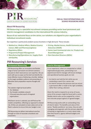 FOR ALL YOUR INTERNATIONAL LIFE
                                                                                SCIENCE RESOURCING NEEDS

About PiR Resourcing
PiR Resourcing is a specialist recruitment company providing senior level permanent and
interim management candidates to the international life science industry.
Bause of our exclusive focus on the sector, our solutions are aligned to your organisation’s
individual recruitment needs.
Our expertise is particularly evident across functions in high demand. These include:
•	 Medical inc: Medical Affairs, Medical Science            •	 Pricing, Market Access, Health Economics and
   Liaison, R&D and Pharmacovigilance                          Outcomes (HEOR)
•	 Regulatory Affairs                                       •	 Senior level Commercial roles inc: Product and
•	 Programme/Project Management                                Brand Management
•	 Manufacturing/Operations inc: Supply Chain               •	 Non-Executive Directors (NEDs)
   and Quality

PiR Resourcing’s Services
 Permanent Resourcing                                        Interim Management
 PiR Resourcing offers an innovative and flexible            In our experience, when an unexpected or critical
 range of senior permanent recruitment solutions             organisational gap arises, parachuting in an
 focused on client need and our core expertise. We can       experienced interim manager will ensure strategic
 work with you to scope out the brief and identify the       and operational business goals are met.
 most effective means of delivering a shortlist. Getting
 to the target candidate audience and presenting an          •	 An interim can hold the fort while you are
 attractive client proposition requires thought and             conducting a search for a senior role
 focus.                                                      •	 An interim removes the pressure and can ensure
                                                                a permanent offer is made to the right candidate,
 The solution might be found within:                            rather than rushing a decision
 •	 Our database
 •	 Our broader candidate network                            Given the need to respond to an array of issues,
 •	 A focused executive search of targeted                   some of the answers might be found with a senior,
    organisations                                            flexible interim who can be assigned for a short-
                                                             term discrete project against an agreed budget.
 Whichever service is selected, you will find our fee
 models competitive, reflecting our approach to shared       PiR Resourcing works with an outstanding array
 risk. All fees are calculated on basic salary and can be    of interim talent. The benefits and value of this
 fixed in advance to ensure that your budget is met.         senior, ‘flexible workforce’ are many; they are self-
                                                             managing and pragmatic with the primary objective
 PiR Resourcing can deliver international searches           of leaving an organisation in a more robust state
 through our team of associate consultants and               than they found it, against defined budgets and
 researchers.                                                timescales.
 
