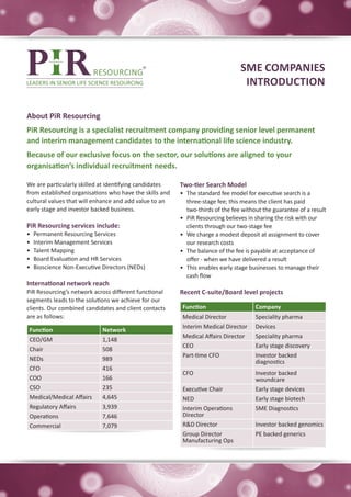 SME COMPANIES
                                                                                  INTRODUCTION

About PiR Resourcing
PiR Resourcing is a specialist recruitment company providing senior level permanent
and interim management candidates to the international life science industry.
Because of our exclusive focus on the sector, our solutions are aligned to your
organisation’s individual recruitment needs.

We are particularly skilled at identifying candidates    Two-tier Search Model
from established organisations who have the skills and   •	 The standard fee model for executive search is a
cultural values that will enhance and add value to an       three-stage fee; this means the client has paid
early stage and investor backed business.                   two-thirds of the fee without the guarantee of a result
                                                         •	 PiR Resourcing believes in sharing the risk with our
PiR Resourcing services include:                            clients through our two-stage fee
•	   Permanent Resourcing Services                       •	 We charge a modest deposit at assignment to cover
•	   Interim Management Services                            our research costs
•	   Talent Mapping                                      •	 The balance of the fee is payable at acceptance of
•	   Board Evaluation and HR Services                       offer - when we have delivered a result
•	   Bioscience Non-Executive Directors (NEDs)           •	 This enables early stage businesses to manage their
                                                            cash flow
International network reach
PiR Resourcing’s network across different functional     Recent C-suite/Board level projects
segments leads to the solutions we achieve for our
clients. Our combined candidates and client contacts      Function                    Company
are as follows:                                           Medical Director            Speciality pharma
                                                          Interim Medical Director    Devices
 Function                     Network
                                                          Medical Affairs Director    Speciality pharma
 CEO/GM                       1,148
                                                          CEO                         Early stage discovery
 Chair                        508
                                                          Part-time CFO               Investor backed
 NEDs                         989                                                     diagnostics
 CFO                          416
                                                          CFO                         Investor backed
 COO                          166                                                     woundcare
 CSO                          235                         Executive Chair             Early stage devices
 Medical/Medical Affairs      4,645                       NED                         Early stage biotech
 Regulatory Affairs           3,939                       Interim Operations          SME Diagnostics
 Operations                   7,646                       Director
 Commercial                   7,079                       R&D Director                Investor backed genomics
                                                          Group Director              PE backed generics
                                                          Manufacturing Ops
 