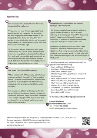 Testimonials


 Hans Janssen, Senior Director Human Resources                   Derek Williams, Vice President and General
 Europe, ViroPharma Europe                                       Manager, Vifor Pharma UK

 “Viropharma has been through a period of rapid                  “PiR Resourcing’s challenge; to identify a Medical
 growth over the last two years. PiR Resourcing                  Affairs Director, essential to the UK business
 has been a significant recruitment partner to the               achieving its business goals. And did PiR Resourcing
 European business during this time. They have                   deliver? They presented a rounded group of
 worked on some challenging interim and permanent                candidates to time and on budget from whom we
 projects where the candidate pool is often small and            were more than able to select our new hire.
 for which the demand is high.
                                                                 PiR Resourcing demonstrated that they are well
 PiR Resourcing’s success for Viropharma is about                networked, deliver on time and communicate
 understanding our cultural drivers and promoting                effectively. Their ability to assess cultural fit within a
 Viropharma very effectively to potential candidates.            relatively small company was key to their value-add. I
 They push back, communicate well with a smile, are              look forward to working with PiR Resourcing again in
 tenacious and persistent and ultimately deliver a               the future.”
 result. And when they can’t are honest about this. I
                                                                If you’d like to know more about our approach, do
 look forward to our on-going relationship.”
                                                                speak to some of the following:
                                                                •	 Kevin Matthews, CEO Isogenica
                                                                •	 Eric Mayes, CEO Endomagnetics
 Huw Jones, CEO, Chronos Therapeutics
                                                                •	 Chris Towler, Head of OSEM
                                                                •	 Christian Hoyer-Millar, CEO Chronos and Oxford
 “Whilst working with PiR Resourcing recently, I was
                                                                    BioDynamics
 very impressed with the quality of their candidate
                                                                •	 Peter Wrighton-Smith, CEO Oxford Immunotec
 service. I found the team to be polite, attentive and
                                                                •	 Mark Kirby, NED Glide, Nigaard, Eykona
 proactive in all areas of the recruitment process,
                                                                •	 Mark Treherne, NED Senexis/Xention
 particularly in the arrangement and follow up to
                                                                •	 Michael Moore, NED Piramed, Myotec
 interviews.
                                                                •	 John Beadle, CEO PsiOxus, PowderMed
                                                                •	 David Blain, CFO Renovo/Reinnervate
 Their service was efficient and clear, and they kept
                                                                •	 Darrin Disley, CEO Horizon
 me well informed throughout the entire process. In
 comparison with other, larger recruitment companies
                                                                To discuss a particular Board gap please contact:
 I have worked with, I found PiR Resourcing to be a
 cut above the rest, and would highly recommend
                                                                Carolyn Douthwaite
 them to all in my network.”
                                                                Founder and Executive Chair
                                                                Tel: +44 (0) 1480 499580
                                                                Email: resourcing@pir-resourcing.com




PiR Limited· Registered office: 14B Raleigh House, Compass Point Business Park, St Ives, Cambs, PE27 5JL
Company Registration: - 02802507 Registered England and Wales
Tel: +44 (0) 1480 499580 · Email: resourcing@pir-resourcing.com
www.pir-resourcing.com
 