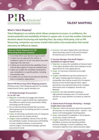 TALENT MAPPING

What is Talent Mapping?
Talent Mapping is an activity which allows companies to assess, in confidence, the
market potential and availability of talent in a given role. In turn this enables informed
decisions about structuring and reporting lines. By using a third party, such as PiR
Resourcing, companies can access market information and comparatives that would
otherwise be difficult to obtain.
 How can Talent Mapping from PiR                               •	 Outcome: the report helped inform the decision
 Resourcing help your company?                                    about launching a search in Q2 and this project
                                                                  formed the basis of the initial shortlist
 •	 It can help inform your decision to go to search
 •	 It means you can approach the market, in
                                                               2. Country Manager Asia Pacific Region –
    confidence, about an ‘at risk’ role which may need
                                                               availability of regional talent
    replacing in the near term
                                                               •	 Objective: to assess the availability of relevant talent
 •	 It allows you to benchmark the capability of your
                                                                  in the region (AsiaPac) rather than making an ex-pat
    internal talent against an external candidate pool
                                                                  appointment for mid-capped pharma
 •	 It gives you insight into candidates employed by
                                                               •	 Scope: 15 interviews conducted across eight
    your competitors in a specific position, including
                                                                  countries
    remuneration data
                                                               •	 Insights: identified the top three performers in
 •	 It enables you to review structuring and reporting
                                                                  the region, leading regional companies, most
    lines in competitor organisations
                                                                  comparable roles held by ex-pats (US or European)
                                                                  because of very limited regional talent, region
Recent PiR Resourcing Talent Mapping projects:
                                                                  perceived as very attractive place to be, strongest
PiR Resourcing’s Talent Mapping expertise has already
                                                                  talent pools exist in Singapore, Australia and
helped several clients; typical examples are:
                                                                  Malaysia
                                                               •	 Outcome: the client decided to develop a
1. VP Global Strategic Procurement –
                                                                  high potential employee over a 12 month period
an ‘at risk’ role
                                                                  and then re-assess whether to conduct an external
•	 Objective: to identify and engage with relevant
                                                                  search
   contacts across a range of world-class organisations
   from different market sectors (automotive, FMCG,
                                                               3. Global Head of Strategic Marketing – strategic
   technology and life science)
                                                               insight about new market
•	 Act as a benchmarking and potential succession
                                                               •	 Objective: inform the decision about the acquisition
   planning exercise for an existing role that is currently
                                                                  of a business in a new market sector – devices – and
   located in the US
                                                                  where is the leading global marketing talent
•	 Scope: 31 interviews conducted across 27 companies
                                                               •	 Scope: interviewed 22 candidates in 18 companies
   spread across the US, Europe and Asia
                                                                  across Asia, Europe and the US
•	 Insights: talent availability, interest in the role (five
                                                               •	 Insights: top performers and high potentials
   CVs submitted), location of talent pool and flexibility
                                                                  identified, structures and reporting clarified,
   to move, leading companies in procurement,
                                                                  business challenges in sector crystallised, new
   cultural insights, remuneration packages, general
                                                                  innovations explored, how a device business aligns
   procurement trends
 