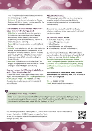 with a larger therapeutics focused organisation to           About PiR Resourcing
   maximise strategic benefits                                  PiR Resourcing is a specialist recruitment company
•	 Outcome: six months post integration of the new              providing senior level permanent and interim
   business, decided to conduct a global search for the         management candidates to the international life
   Global Head of Strategic Marketing                           science industry.

4. International Medical Director – therapeutic                 Because of our exclusive focus on the sector, our
focus – inform restructuring project                            solutions are aligned to your organisation’s individual
•	 Objective: to understand competitor structures               recruitment needs.
   in major pharma companies as part of a global
   restructuring project for R&D; availability of               PiR Resourcing services include:
   outstanding talent as a benchmarking exercise to             •	 Permanent Resourcing Services
   internal succession planning                                 •	 Interim Management Services
•	 Scope: 22 interviews conducted across the US and             •	 Talent Mapping
   Europe                                                       •	 Board Evaluation and HR Services
•	 Insights: structure of teams and reporting (direct and       •	 Bioscience Non-Executive Directors (NEDs)
   matrix), alignment of medical and medical affairs,
   therapeutic structure and focus, location of talent          Our network of contacts across different functional
   pool including the top 10% of current job holders            segments leads to the solutions we achieve on behalf
   in a similar role and high potentials seeking the            of clients. In particular Medical, Medical Affairs,
   leadership role                                              Regulatory, Programme Management, Supply
•	 Outcome: informed the restructuring project and              Chain, Quality Management, Market Access, Health
   flagged up high potentials to be included in a search        Economics and Outcomes Research (HEOR), Pricing
   once gaps are clarified post-restructuring                   and Reimbursement, senior level Commercial roles
                                                                and NEDs.
How can I arrange for PiR Resourcing to help me
with a Talent Mapping Exercise?                                 If you would like to review a role, please do give a
If these case studies have flagged up a potential need          member of the PiR Resourcing team a call to discuss a
in your business, then please call Sally Hope or Carolyn        specific resourcing need.
Douthwaite on +44 (0) 1480 499580 for an initial
discussion about options, process, timescales and               Tel: +44 (0) 1480 499580
potential costs.                                                Email: resourcing@pir-resourcing.com




 CEO, Medical Device Design Consultancy
About PiR Resourcing: working with PiR Resourcing who proved very responsive to a challenging brief. Their
 “It has been a pleasure
  research was thorough and extensive, with a good list of candidates identified. The team was proactive in
  communicating with us and we always felt that they gave us 100%.”




PiR Limited· Registered office: 14B Raleigh House, Compass Point Business Park, St Ives, Cambs, PE27 5JL
Company Registration: - 02802507 Registered England and Wales
Tel: +44 (0) 1480 499580 · Email: resourcing@pir-resourcing.com
www.pir-resourcing.com
 