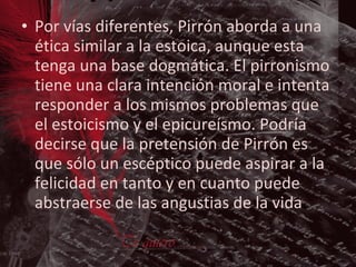 Por vías diferentes, Pirrón aborda a una ética similar a la estoica, aunque esta tenga una base dogmática. El pirronismo tiene una clara intención moral e intenta responder a los mismos problemas que el estoicismo y el epicureísmo. Podría decirse que la pretensión de Pirrón es que sólo un escéptico puede aspirar a la felicidad en tanto y en cuanto puede abstraerse de las angustias de la vida .  