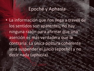 Epoché y Aphasía La información que nos llega a través de los sentidos son aparentes, no hay ninguna razón para afirmar que una aserción es más verdadera que la contraria. La única postura coherente será suspender el juicio (epoché) y no decir nada (aphasía). 