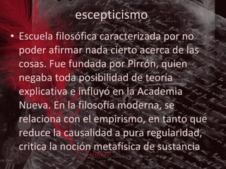 escepticismo Escuela filosófica caracterizada por no poder afirmar nada cierto acerca de las cosas. Fue fundada por Pirrón, quien negaba toda posibilidad de teoría explicativa e influyó en la Academia Nueva. En la filosofía moderna, se relaciona con el empirismo, en tanto que reduce la causalidad a pura regularidad, critica la noción metafísica de sustancia . 