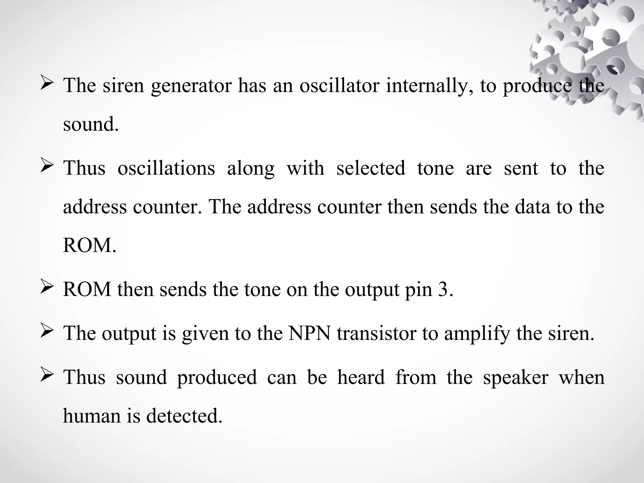 The siren generator has an oscillator internally, to produce the 
sound. 
 Thus oscillations along with selected tone are sent to the 
address counter. The address counter then sends the data to the 
ROM. 
 ROM then sends the tone on the output pin 3. 
 The output is given to the NPN transistor to amplify the siren. 
 Thus sound produced can be heard from the speaker when 
human is detected. 
 