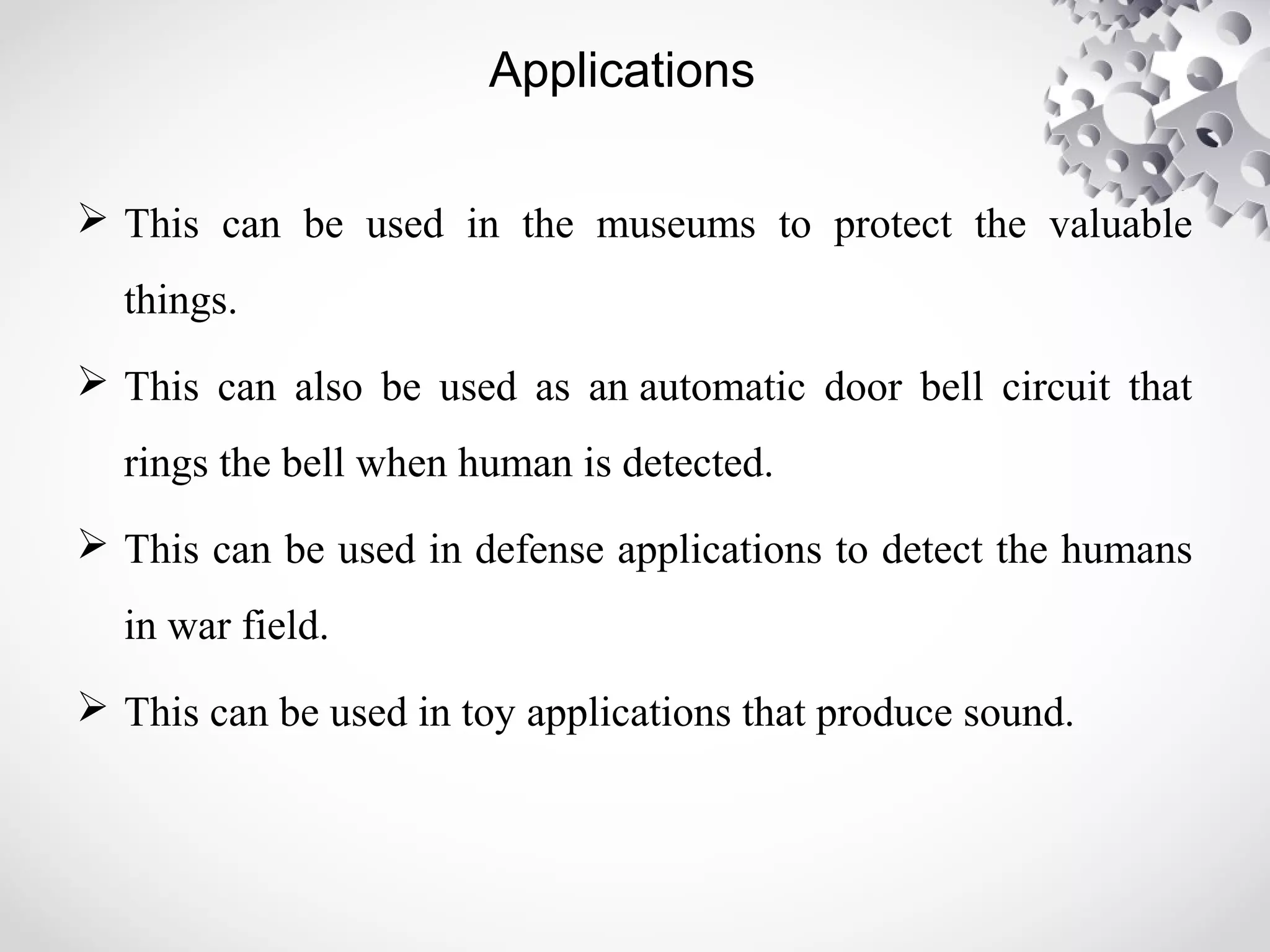 Applications 
 This can be used in the museums to protect the valuable 
things. 
 This can also be used as an automatic door bell circuit that 
rings the bell when human is detected. 
 This can be used in defense applications to detect the humans 
in war field. 
 This can be used in toy applications that produce sound. 
