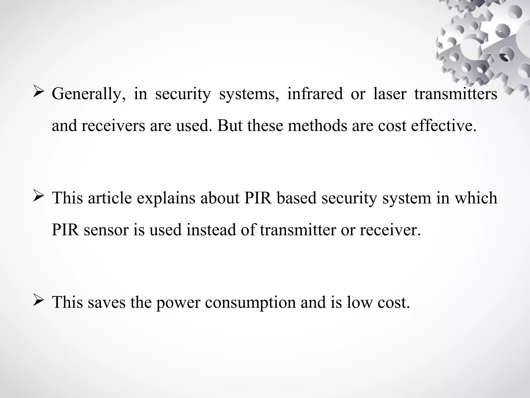  Generally, in security systems, infrared or laser transmitters 
and receivers are used. But these methods are cost effective. 
 This article explains about PIR based security system in which 
PIR sensor is used instead of transmitter or receiver. 
 This saves the power consumption and is low cost. 
 
