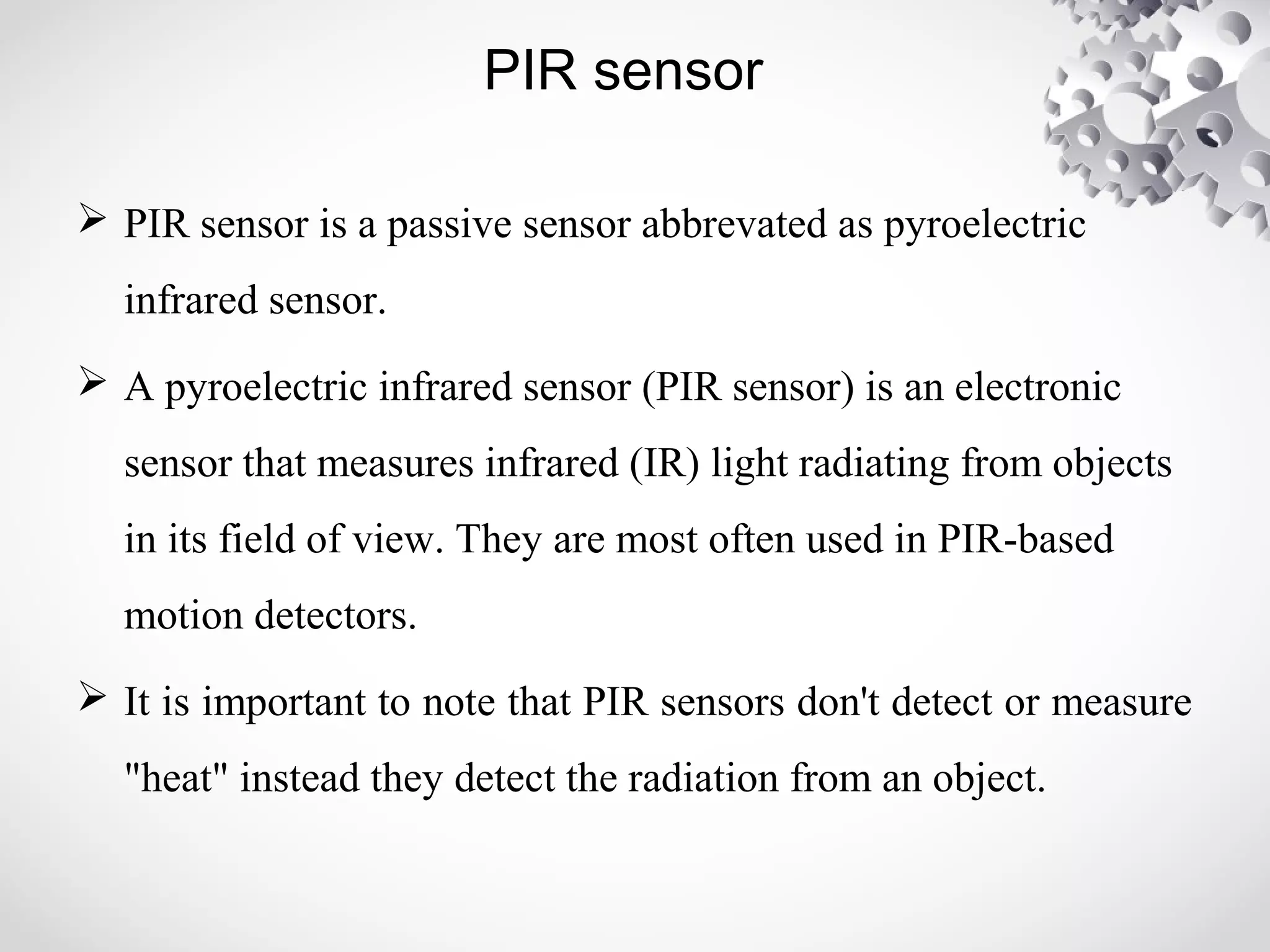 PIR sensor 
 PIR sensor is a passive sensor abbrevated as pyroelectric 
infrared sensor. 
 A pyroelectric infrared sensor (PIR sensor) is an electronic 
sensor that measures infrared (IR) light radiating from objects 
in its field of view. They are most often used in PIR-based 
motion detectors. 
 It is important to note that PIR sensors don't detect or measure 
"heat" instead they detect the radiation from an object. 
 