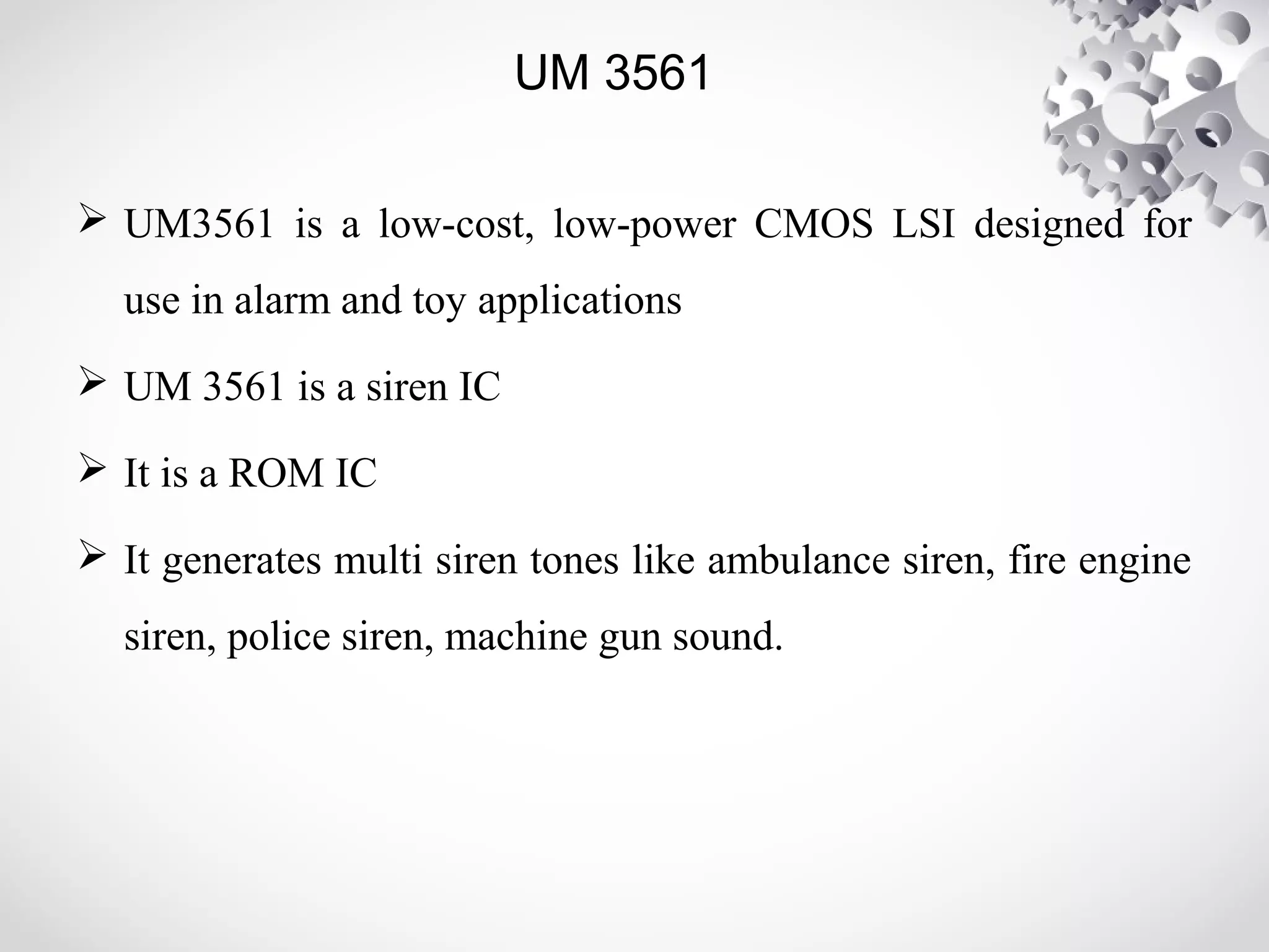 UM 3561 
 UM3561 is a low-cost, low-power CMOS LSI designed for 
use in alarm and toy applications 
 UM 3561 is a siren IC 
 It is a ROM IC 
 It generates multi siren tones like ambulance siren, fire engine 
siren, police siren, machine gun sound. 
 