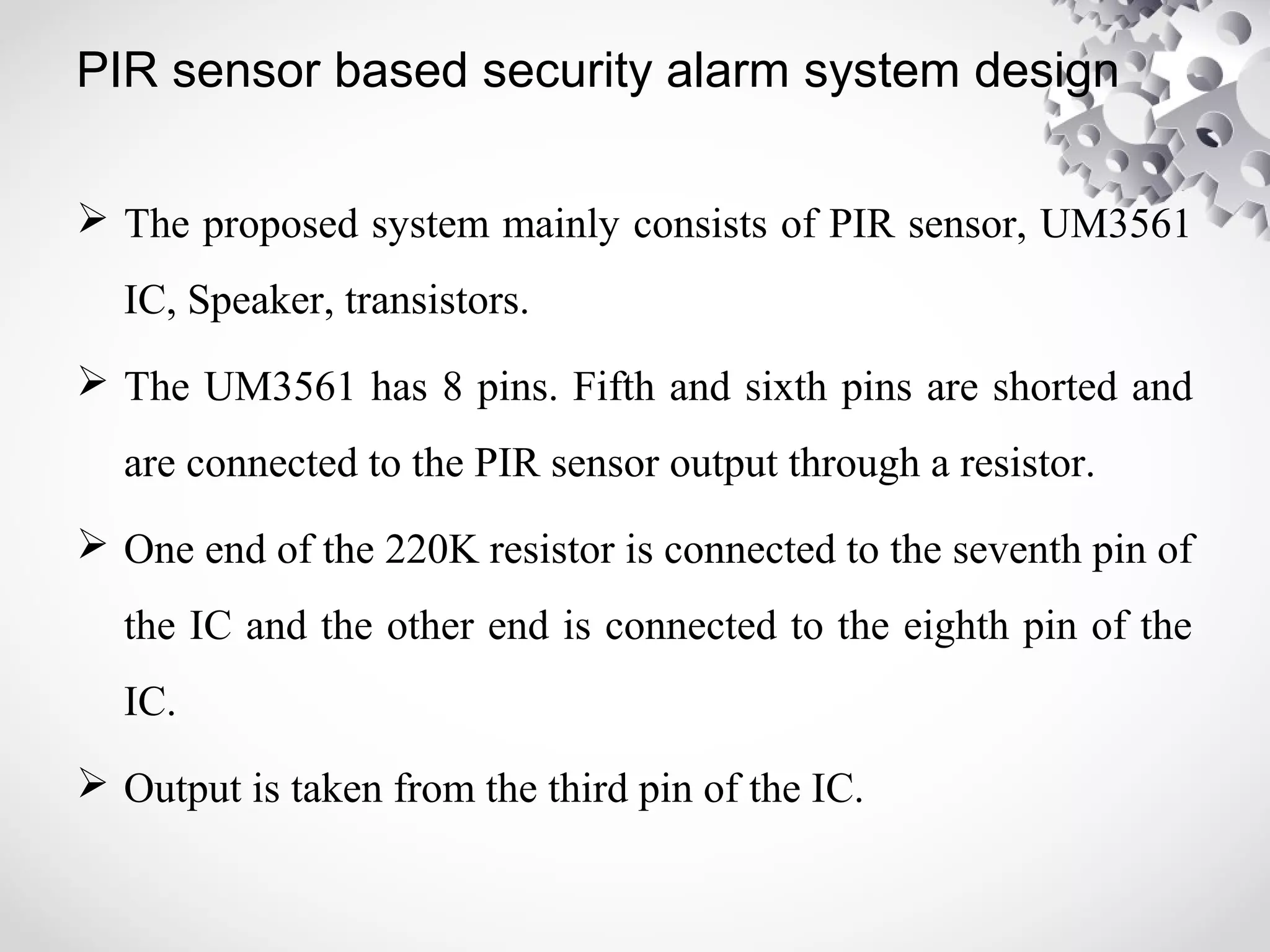 PIR sensor based security alarm system design 
 The proposed system mainly consists of PIR sensor, UM3561 
IC, Speaker, transistors. 
 The UM3561 has 8 pins. Fifth and sixth pins are shorted and 
are connected to the PIR sensor output through a resistor. 
 One end of the 220K resistor is connected to the seventh pin of 
the IC and the other end is connected to the eighth pin of the 
IC. 
 Output is taken from the third pin of the IC. 
 