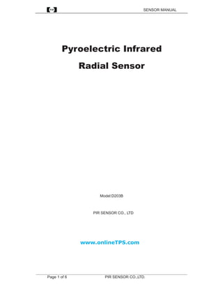 SENSOR MANUAL




             Pyroelectric Infrared
                      Radial Sensor




                                 Model:D203B



                             PIR SENSOR CO., LTD




                       www.onlineTPS.com




_______________________________________________________________________________
      Page 1 of 6                   PIR SENSOR CO.,LTD.
 