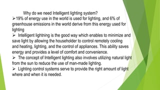 Why do we need Intelligent lighting system?
19% of energy use in the world is used for lighting, and 6% of
greenhouse emissions in the world derive from this energy used for
lighting
 Intelligent lightning is the good way which enables to minimize and
save light by allowing the householder to control remotely cooling
and heating, lighting, and the control of appliances. This ability saves
energy and provides a level of comfort and convenience.
 The concept of Intelligent lighting also involves utilizing natural light
from the sun to reduce the use of man-made lighting.
 Lighting control systems serve to provide the right amount of light
where and when it is needed.
 