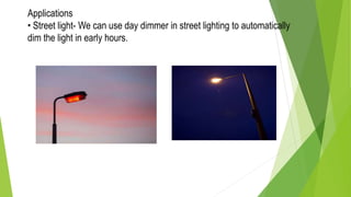 Applications
• Street light- We can use day dimmer in street lighting to automatically
dim the light in early hours.
 