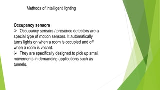 Occupancy sensors
 Occupancy sensors / presence detectors are a
special type of motion sensors. It automatically
turns lights on when a room is occupied and off
when a room is vacant.
 They are specifically designed to pick up small
movements in demanding applications such as
tunnels.
Methods of intelligent lighting
 