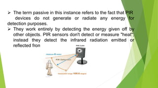  The term passive in this instance refers to the fact that PIR
devices do not generate or radiate any energy for
detection purposes.
 They work entirely by detecting the energy given off by
other objects. PIR sensors don't detect or measure "heat";
instead they detect the infrared radiation emitted or
reflected from an object.
 