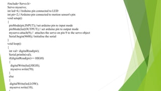 #include<Servo.h>
Servo myservo;
int led=6;//Arduino pin connected to LED
int pir=2;//Arduino pin connected to motion sensor's pin
void setup()
{
pinMode(pir,INPUT);//set arduino pin to input mode
pinMode(led,OUTPUT);// set arduino pin to output mode
myservo.attach(9);// attaches the servo on pin 9 to the servo object
Serial.begin(9600);//initialise the serial
}
void loop()
{
int val= digitalRead(pir);
Serial.println(val);
if(digitalRead(pir)== HIGH)
{
digitalWrite(led,HIGH);
myservo.write(70);
}
else
{
digitalWrite(led,LOW);
myservo.write(10);
 