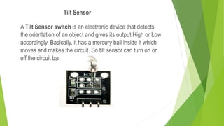 A Tilt Sensor switch is an electronic device that detects
the orientation of an object and gives its output High or Low
accordingly. Basically, it has a mercury ball inside it which
moves and makes the circuit. So tilt sensor can turn on or
off the circuit based on the orientation.
Tilt Sensor
 