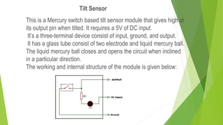 This is a Mercury switch based tilt sensor module that gives high at
its output pin when tilted. It requires a 5V of DC input.
It’s a three-terminal device consist of input, ground, and output.
It has a glass tube consist of two electrode and liquid mercury ball.
The liquid mercury ball closes and opens the circuit when inclined
in a particular direction.
The working and internal structure of the module is given below:
Tilt Sensor
 