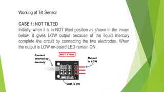 Working of Tilt Sensor
CASE 1: NOT TILTED
Initially, when it is in NOT tilted position as shown in the image
below, it gives LOW output because of the liquid mercury
complete the circuit by connecting the two electrodes. When
the output is LOW on-board LED remain ON.
 